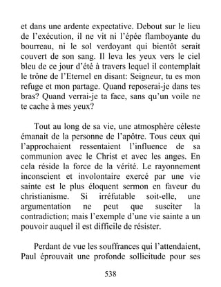 et dans une ardente expectative. Debout sur le lieu
de l’exécution, il ne vit ni l’épée flamboyante du
bourreau, ni le sol verdoyant qui bientôt serait
couvert de son sang. Il leva les yeux vers le ciel
bleu de ce jour d’été à travers lequel il contemplait
le trône de l’Eternel en disant: Seigneur, tu es mon
refuge et mon partage. Quand reposerai-je dans tes
bras? Quand verrai-je ta face, sans qu’un voile ne
te cache à mes yeux?
Tout au long de sa vie, une atmosphère céleste
émanait de la personne de l’apôtre. Tous ceux qui
l’approchaient ressentaient l’influence de sa
communion avec le Christ et avec les anges. En
cela réside la force de la vérité. Le rayonnement
inconscient et involontaire exercé par une vie
sainte est le plus éloquent sermon en faveur du
christianisme. Si irréfutable soit-elle, une
argumentation ne peut que susciter la
contradiction; mais l’exemple d’une vie sainte a un
pouvoir auquel il est difficile de résister.
Perdant de vue les souffrances qui l’attendaient,
Paul éprouvait une profonde sollicitude pour ses
538
 