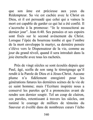 que son âme est précieuse aux yeux du
Rédempteur. Sa vie est cachée avec le Christ en
Dieu, et il est persuadé que celui qui a vaincu la
mort est capable de garder ce qui lui a été confié. Il
s’accroche à la promesse: “Je le ressusciterai au
dernier jour”. Jean 6:40. Ses pensées et ses espoirs
sont fixés sur le second avènement du Christ.
Lorsque l’épée du bourreau tombe et que l’ombre
de la mort enveloppe le martyr, sa dernière pensée
s’élève vers le Dispensateur de la vie, comme au
jour du grand réveil, quand il sera introduit dans la
joie éternelle avec tous les rachetés.
Près de vingt siècles se sont écoulés depuis que
Paul, âgé, scella de son sang le témoignage qu’il
rendit à la Parole de Dieu et à Jésus-Christ. Aucune
plume n’a fidèlement enregistré pour les
générations futures les dernières scènes de la vie de
ce saint homme; mais l’Ecriture inspirée nous a
conservé les paroles qu’il a prononcées avant de
rendre son dernier soupir. Tel un coup de clairon,
ces paroles, retentissant à travers les siècles, ont
ranimé le courage de milliers de témoins du
Sauveur et éveillé dans de nombreux cœurs l’écho
540
 