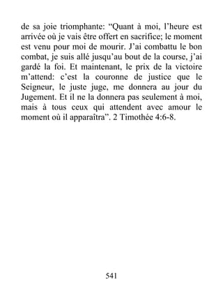 de sa joie triomphante: “Quant à moi, l’heure est
arrivée où je vais être offert en sacrifice; le moment
est venu pour moi de mourir. J’ai combattu le bon
combat, je suis allé jusqu’au bout de la course, j’ai
gardé la foi. Et maintenant, le prix de la victoire
m’attend: c’est la couronne de justice que le
Seigneur, le juste juge, me donnera au jour du
Jugement. Et il ne la donnera pas seulement à moi,
mais à tous ceux qui attendent avec amour le
moment où il apparaîtra”. 2 Timothée 4:6-8.
541
 