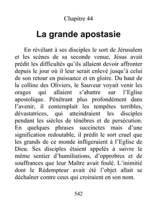 Chapitre 44
La grande apostasie
En révélant à ses disciples le sort de Jérusalem
et les scènes de sa seconde venue, Jésus avait
prédit les difficultés qu’ils allaient devoir affronter
depuis le jour où il leur serait enlevé jusqu’à celui
de son retour en puissance et en gloire. Du haut de
la colline des Oliviers, le Sauveur voyait venir les
orages qui allaient s’abattre sur l’Eglise
apostolique. Pénétrant plus profondément dans
l’avenir, il contemplait les tempêtes terribles,
dévastatrices, qui atteindraient les disciples
pendant les siècles de ténèbres et de persécution.
En quelques phrases succinctes mais d’une
signification redoutable, il prédit le sort cruel que
les grands de ce monde infligeraient à l’Eglise de
Dieu. Ses disciples étaient appelés à suivre le
même sentier d’humiliations, d’opprobres et de
souffrances que leur Maître avait foulé. L’inimitié
dont le Rédempteur avait été l’objet allait se
déchaîner contre ceux qui croiraient en son nom.
542
 