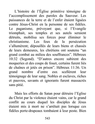 L’histoire de l’Église primitive témoigne de
l’accomplissement des paroles du Sauveur. Les
puissances de la terre et de l’enfer étaient liguées
contre Jésus-Christ en la personne de ses fidèles.
Le paganisme, prévoyant que, si l’Evangile
triomphait, ses temples et ses autels seraient
détruits, mobilisa ses forces pour éliminer le
christianisme. Les feux de la persécution
s’allumèrent; dépouillés de leurs biens et chassés
de leurs demeures, les chrétiens ont soutenu “un
grand combat au milieu des souffrances”. Hébreux
10:32 (Segond). “D’autres encore subirent des
moqueries et des coups de fouet, certains furent liés
de chaînes et jetés en prison”. Hébreux 11:36. Un
grand nombre d’entre eux scellèrent leur
témoignage de leur sang. Nobles et esclaves, riches
et pauvres, savants et ignorants furent massacrés
sans pitié.
Mais les efforts de Satan pour détruire l’Eglise
du Christ par la violence étaient vains, car le grand
conflit au cours duquel les disciples de Jésus
étaient mis à mort ne s’arrêtait pas lorsque ces
fidèles porte-drapeaux tombaient à leur poste. Bien
543
 