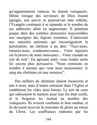 qu’apparemment vaincus, ils étaient vainqueurs.
Même lorsque des serviteurs de Dieu étaient
égorgés, son œuvre se poursuivait sans relâche,
l’Evangile continuait à se répandre et le nombre de
ses adhérents allait en augmentant. Il pénétrait
jusque dans des contrées demeurées inaccessibles
aux enseignes des légions romaines. S’adressant
aux autorités païennes qui encourageaient la
persécution, un chrétien a pu dire: “Tuez-nous,
torturez-nous, condamnez-nous... Votre injustice
est la preuve de notre innocence... Votre cruauté ne
sert de rien”. En agissant ainsi, vous rendez notre
foi encore plus persuasive. “Nous croissons en
nombre à mesure que vous nous moissonnez: le
sang des chrétiens est une semence”.
Des milliers de chrétiens étaient incarcérés et
mis à mort, mais d’autres entraient dans l’Eglise et
comblaient les vides ainsi laissés. Le sort de ceux
qui subissaient le martyre pour leur foi était scellé,
et le Seigneur les mettait au nombre des
vainqueurs. Ils avaient combattu le bon combat, et
ils devaient recevoir la couronne de gloire au retour
du Christ. Les souffrances endurées par les
544
 