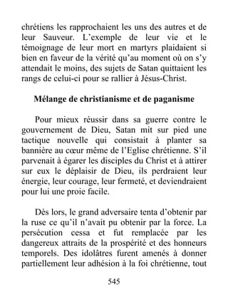 chrétiens les rapprochaient les uns des autres et de
leur Sauveur. L’exemple de leur vie et le
témoignage de leur mort en martyrs plaidaient si
bien en faveur de la vérité qu’au moment où on s’y
attendait le moins, des sujets de Satan quittaient les
rangs de celui-ci pour se rallier à Jésus-Christ.
Mélange de christianisme et de paganisme
Pour mieux réussir dans sa guerre contre le
gouvernement de Dieu, Satan mit sur pied une
tactique nouvelle qui consistait à planter sa
bannière au cœur même de l’Eglise chrétienne. S’il
parvenait à égarer les disciples du Christ et à attirer
sur eux le déplaisir de Dieu, ils perdraient leur
énergie, leur courage, leur fermeté, et deviendraient
pour lui une proie facile.
Dès lors, le grand adversaire tenta d’obtenir par
la ruse ce qu’il n’avait pu obtenir par la force. La
persécution cessa et fut remplacée par les
dangereux attraits de la prospérité et des honneurs
temporels. Des idolâtres furent amenés à donner
partiellement leur adhésion à la foi chrétienne, tout
545
 