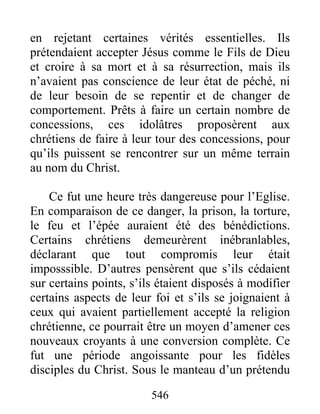 en rejetant certaines vérités essentielles. Ils
prétendaient accepter Jésus comme le Fils de Dieu
et croire à sa mort et à sa résurrection, mais ils
n’avaient pas conscience de leur état de péché, ni
de leur besoin de se repentir et de changer de
comportement. Prêts à faire un certain nombre de
concessions, ces idolâtres proposèrent aux
chrétiens de faire à leur tour des concessions, pour
qu’ils puissent se rencontrer sur un même terrain
au nom du Christ.
Ce fut une heure très dangereuse pour l’Eglise.
En comparaison de ce danger, la prison, la torture,
le feu et l’épée auraient été des bénédictions.
Certains chrétiens demeurèrent inébranlables,
déclarant que tout compromis leur était
imposssible. D’autres pensèrent que s’ils cédaient
sur certains points, s’ils étaient disposés à modifier
certains aspects de leur foi et s’ils se joignaient à
ceux qui avaient partiellement accepté la religion
chrétienne, ce pourrait être un moyen d’amener ces
nouveaux croyants à une conversion complète. Ce
fut une période angoissante pour les fidèles
disciples du Christ. Sous le manteau d’un prétendu
546
 