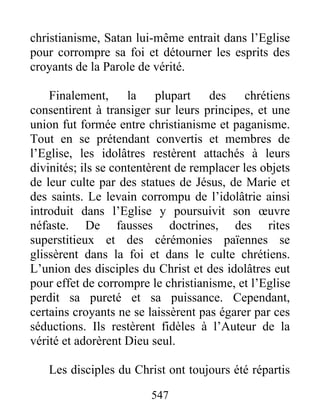 christianisme, Satan lui-même entrait dans l’Eglise
pour corrompre sa foi et détourner les esprits des
croyants de la Parole de vérité.
Finalement, la plupart des chrétiens
consentirent à transiger sur leurs principes, et une
union fut formée entre christianisme et paganisme.
Tout en se prétendant convertis et membres de
l’Eglise, les idolâtres restèrent attachés à leurs
divinités; ils se contentèrent de remplacer les objets
de leur culte par des statues de Jésus, de Marie et
des saints. Le levain corrompu de l’idolâtrie ainsi
introduit dans l’Eglise y poursuivit son œuvre
néfaste. De fausses doctrines, des rites
superstitieux et des cérémonies païennes se
glissèrent dans la foi et dans le culte chrétiens.
L’union des disciples du Christ et des idolâtres eut
pour effet de corrompre le christianisme, et l’Eglise
perdit sa pureté et sa puissance. Cependant,
certains croyants ne se laissèrent pas égarer par ces
séductions. Ils restèrent fidèles à l’Auteur de la
vérité et adorèrent Dieu seul.
Les disciples du Christ ont toujours été répartis
547
 