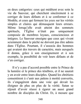 en deux catégories: ceux qui méditent avec soin la
vie du Sauveur, qui cherchent sincèrement à se
corriger de leurs défauts et à se conformer à ce
Modèle, et ceux qui ferment les yeux sur les vérités
simples et claires qui démasquent leurs erreurs.
Même lorsqu’elle avait atteint des sommets
spirituels, l’Église n’était pas uniquement
composée de membres loyaux, consciencieux et
intègres. Le Sauveur enseigne que ceux qui vivent
sciemment dans le péché ne doivent pas être admis
dans l’Église. Pourtant, il s’associa des hommes
qui avaient des travers de caractère, mais auxquels
il donna, grâce à son enseignement et à son
exemple, la possibilité de voir leurs défauts et de
s’en corriger.
Il n’y a pas d’accord possible entre le Prince de
la lumière et le prince des ténèbres, et il ne saurait
y en avoir entre leurs disciples. Quand les chrétiens
consentirent à s’unir aux païens à moitié convertis,
ils s’engagèrent dans une voie qui devait les
éloigner de plus en plus de la vérité. Satan se
réjouit d’avoir réussi à égarer un aussi grand
nombre de disciples du Christ. Et, à mesure que
548
 
