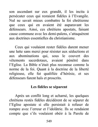 son ascendant sur eux grandit, il les incita à
persécuter ceux qui restaient fidèles à l’Evangile.
Nul ne savait mieux combattre la foi chrétienne
que ceux qui en avaient été auparavant les
défenseurs. Ainsi, ces chrétiens apostats, faisant
cause commune avec les demi-païens, s’attaquèrent
aux doctrines essentielles du christianisme.
Ceux qui voulaient rester fidèles durent mener
une lutte sans merci pour résister aux séductions et
aux abominations qui, sous le couvert des
vêtements sacerdotaux, avaient pénétré dans
l’Eglise. La Bible n’était plus reconnue comme la
norme de la foi. Quant à la doctrine de la liberté
religieuse, elle fut qualifiée d’hérésie, et ses
défenseurs furent haïs et proscrits.
Les fidèles se séparent
Après un conflit long et acharné, les quelques
chrétiens restés fidèles décidèrent de se séparer de
l’Eglise apostate si elle persistait à refuser de
rompre avec l’erreur et l’idolâtrie. Ils se rendaient
compte que s’ils voulaient obéir à la Parole de
549
 