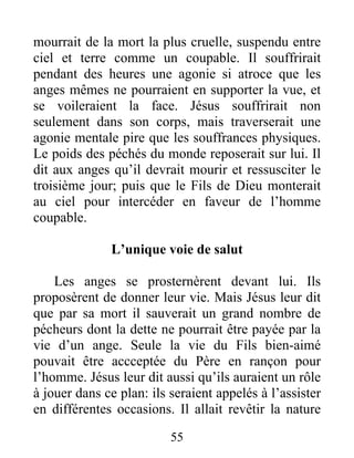mourrait de la mort la plus cruelle, suspendu entre
ciel et terre comme un coupable. Il souffrirait
pendant des heures une agonie si atroce que les
anges mêmes ne pourraient en supporter la vue, et
se voileraient la face. Jésus souffrirait non
seulement dans son corps, mais traverserait une
agonie mentale pire que les souffrances physiques.
Le poids des péchés du monde reposerait sur lui. Il
dit aux anges qu’il devrait mourir et ressusciter le
troisième jour; puis que le Fils de Dieu monterait
au ciel pour intercéder en faveur de l’homme
coupable.
L’unique voie de salut
Les anges se prosternèrent devant lui. Ils
proposèrent de donner leur vie. Mais Jésus leur dit
que par sa mort il sauverait un grand nombre de
pécheurs dont la dette ne pourrait être payée par la
vie d’un ange. Seule la vie du Fils bien-aimé
pouvait être accceptée du Père en rançon pour
l’homme. Jésus leur dit aussi qu’ils auraient un rôle
à jouer dans ce plan: ils seraient appelés à l’assister
en différentes occasions. Il allait revêtir la nature
55
 