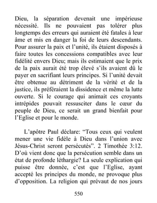 Dieu, la séparation devenait une impérieuse
nécessité. Ils ne pouvaient pas tolérer plus
longtemps des erreurs qui auraient été fatales à leur
âme et mis en danger la foi de leurs descendants.
Pour assurer la paix et l’unité, ils étaient disposés à
faire toutes les concessions compatibles avec leur
fidélité envers Dieu; mais ils estimaient que le prix
de la paix aurait été trop élevé s’ils avaient dû le
payer en sacrifiant leurs principes. Si l’unité devait
être obtenue au détriment de la vérité et de la
justice, ils préféraient la dissidence et même la lutte
ouverte. Si le courage qui animait ces croyants
intrépides pouvait ressusciter dans le cœur du
peuple de Dieu, ce serait un grand bienfait pour
l’Eglise et pour le monde.
L’apôtre Paul déclare: “Tous ceux qui veulent
mener une vie fidèle à Dieu dans l’union avec
Jésus-Christ seront persécutés”. 2 Timothée 3:12.
D’où vient donc que la persécution semble dans un
état de profonde léthargie? La seule explication qui
puisse être donnée, c’est que l’Eglise, ayant
accepté les principes du monde, ne provoque plus
d’opposition. La religion qui prévaut de nos jours
550
 