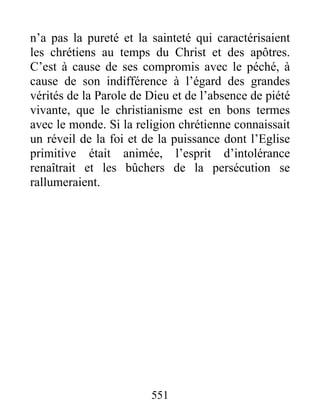 n’a pas la pureté et la sainteté qui caractérisaient
les chrétiens au temps du Christ et des apôtres.
C’est à cause de ses compromis avec le péché, à
cause de son indifférence à l’égard des grandes
vérités de la Parole de Dieu et de l’absence de piété
vivante, que le christianisme est en bons termes
avec le monde. Si la religion chrétienne connaissait
un réveil de la foi et de la puissance dont l’Eglise
primitive était animée, l’esprit d’intolérance
renaîtrait et les bûchers de la persécution se
rallumeraient.
551
 