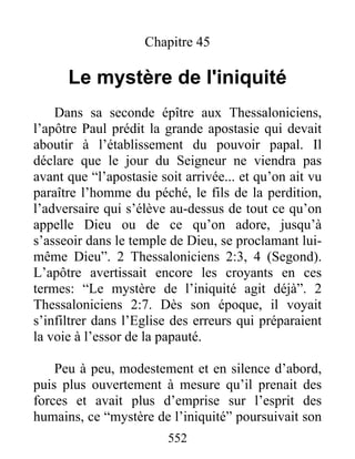 Chapitre 45
Le mystère de l'iniquité
Dans sa seconde épître aux Thessaloniciens,
l’apôtre Paul prédit la grande apostasie qui devait
aboutir à l’établissement du pouvoir papal. Il
déclare que le jour du Seigneur ne viendra pas
avant que “l’apostasie soit arrivée... et qu’on ait vu
paraître l’homme du péché, le fils de la perdition,
l’adversaire qui s’élève au-dessus de tout ce qu’on
appelle Dieu ou de ce qu’on adore, jusqu’à
s’asseoir dans le temple de Dieu, se proclamant lui-
même Dieu”. 2 Thessaloniciens 2:3, 4 (Segond).
L’apôtre avertissait encore les croyants en ces
termes: “Le mystère de l’iniquité agit déjà”. 2
Thessaloniciens 2:7. Dès son époque, il voyait
s’infiltrer dans l’Eglise des erreurs qui préparaient
la voie à l’essor de la papauté.
Peu à peu, modestement et en silence d’abord,
puis plus ouvertement à mesure qu’il prenait des
forces et avait plus d’emprise sur l’esprit des
humains, ce “mystère de l’iniquité” poursuivait son
552
 