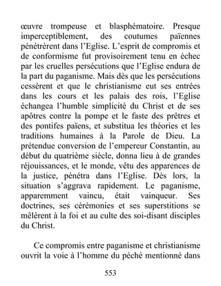 œuvre trompeuse et blasphématoire. Presque
imperceptiblement, des coutumes païennes
pénétrèrent dans l’Eglise. L’esprit de compromis et
de conformisme fut provisoirement tenu en échec
par les cruelles persécutions que l’Eglise endura de
la part du paganisme. Mais dès que les persécutions
cessèrent et que le christianisme eut ses entrées
dans les cours et les palais des rois, l’Eglise
échangea l’humble simplicité du Christ et de ses
apôtres contre la pompe et le faste des prêtres et
des pontifes païens, et substitua les théories et les
traditions humaines à la Parole de Dieu. La
prétendue conversion de l’empereur Constantin, au
début du quatrième siècle, donna lieu à de grandes
réjouissances, et le monde, vêtu des apparences de
la justice, pénétra dans l’Eglise. Dès lors, la
situation s’aggrava rapidement. Le paganisme,
apparemment vaincu, était vainqueur. Ses
doctrines, ses cérémonies et ses superstitions se
mêlèrent à la foi et au culte des soi-disant disciples
du Christ.
Ce compromis entre paganisme et christianisme
ouvrit la voie à l’homme du péché mentionné dans
553
 