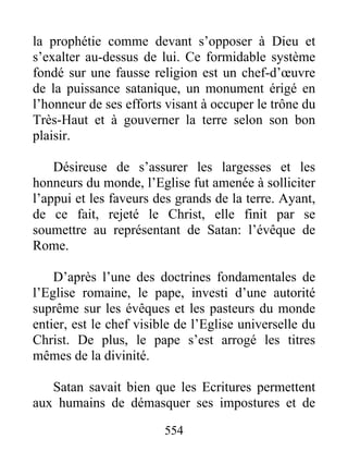 la prophétie comme devant s’opposer à Dieu et
s’exalter au-dessus de lui. Ce formidable système
fondé sur une fausse religion est un chef-d’œuvre
de la puissance satanique, un monument érigé en
l’honneur de ses efforts visant à occuper le trône du
Très-Haut et à gouverner la terre selon son bon
plaisir.
Désireuse de s’assurer les largesses et les
honneurs du monde, l’Eglise fut amenée à solliciter
l’appui et les faveurs des grands de la terre. Ayant,
de ce fait, rejeté le Christ, elle finit par se
soumettre au représentant de Satan: l’évêque de
Rome.
D’après l’une des doctrines fondamentales de
l’Eglise romaine, le pape, investi d’une autorité
suprême sur les évêques et les pasteurs du monde
entier, est le chef visible de l’Eglise universelle du
Christ. De plus, le pape s’est arrogé les titres
mêmes de la divinité.
Satan savait bien que les Ecritures permettent
aux humains de démasquer ses impostures et de
554
 