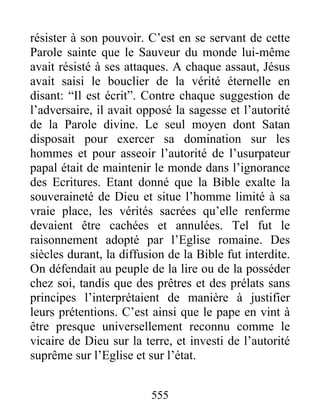 résister à son pouvoir. C’est en se servant de cette
Parole sainte que le Sauveur du monde lui-même
avait résisté à ses attaques. A chaque assaut, Jésus
avait saisi le bouclier de la vérité éternelle en
disant: “Il est écrit”. Contre chaque suggestion de
l’adversaire, il avait opposé la sagesse et l’autorité
de la Parole divine. Le seul moyen dont Satan
disposait pour exercer sa domination sur les
hommes et pour asseoir l’autorité de l’usurpateur
papal était de maintenir le monde dans l’ignorance
des Ecritures. Etant donné que la Bible exalte la
souveraineté de Dieu et situe l’homme limité à sa
vraie place, les vérités sacrées qu’elle renferme
devaient être cachées et annulées. Tel fut le
raisonnement adopté par l’Eglise romaine. Des
siècles durant, la diffusion de la Bible fut interdite.
On défendait au peuple de la lire ou de la posséder
chez soi, tandis que des prêtres et des prélats sans
principes l’interprétaient de manière à justifier
leurs prétentions. C’est ainsi que le pape en vint à
être presque universellement reconnu comme le
vicaire de Dieu sur la terre, et investi de l’autorité
suprême sur l’Eglise et sur l’état.
555
 