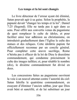 Les temps et la loi sont changés
Le livre détecteur de l’erreur ayant été éliminé,
Satan pouvait agir à sa guise. Selon la prophétie, la
papauté devait “changer les temps et la loi”. Daniel
7:25 (Segond). Elle ne tarda pas à agir dans ce
sens. Pour offrir aux convertis venus du paganisme
de quoi remplacer le culte de idoles, et pour
faciliter ainsi leur adhésion au christianisme, on
introduisit graduellement dans l’Eglise le culte des
statues et des reliques. Cette idolâtrie papiste fut
officiellement reconnue par un concile général.
Pour compléter cette œuvre sacrilège, Rome
n’hésita pas à effacer de la loi de Dieu le deuxième
commandement, qui condamne précisément le
culte des images taillées; et, pour rétablir le nombre
(dix), le dixième commandement fut divisé en
deux.
Les concessions faites au paganisme ouvrirent
la voie à un nouvel attentat contre l’autorité du ciel:
Satan falsifia le quatrième commandement, en
essayant d’éliminer l’ancien sabbat, jour que Dieu
avait béni et sanctifié, et de lui substituer un jour
556
 