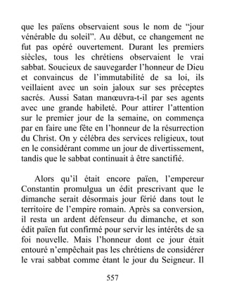 que les païens observaient sous le nom de “jour
vénérable du soleil”. Au début, ce changement ne
fut pas opéré ouvertement. Durant les premiers
siècles, tous les chrétiens observaient le vrai
sabbat. Soucieux de sauvegarder l’honneur de Dieu
et convaincus de l’immutabilité de sa loi, ils
veillaient avec un soin jaloux sur ses préceptes
sacrés. Aussi Satan manœuvra-t-il par ses agents
avec une grande habileté. Pour attirer l’attention
sur le premier jour de la semaine, on commença
par en faire une fête en l’honneur de la résurrection
du Christ. On y célébra des services religieux, tout
en le considérant comme un jour de divertissement,
tandis que le sabbat continuait à être sanctifié.
Alors qu’il était encore païen, l’empereur
Constantin promulgua un édit prescrivant que le
dimanche serait désormais jour férié dans tout le
territoire de l’empire romain. Après sa conversion,
il resta un ardent défenseur du dimanche, et son
édit païen fut confirmé pour servir les intérêts de sa
foi nouvelle. Mais l’honneur dont ce jour était
entouré n’empêchait pas les chrétiens de considérer
le vrai sabbat comme étant le jour du Seigneur. Il
557
 