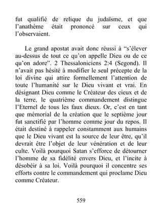 fut qualifié de relique du judaïsme, et que
l’anathème était prononcé sur ceux qui
l’observaient.
Le grand apostat avait donc réussi à “s’élever
au-dessus de tout ce qu’on appelle Dieu ou de ce
qu’on adore”. 2 Thessaloniciens 2:4 (Segond). Il
n’avait pas hésité à modifier le seul précepte de la
loi divine qui attire formellement l’attention de
toute l’humanité sur le Dieu vivant et vrai. En
désignant Dieu comme le Créateur des cieux et de
la terre, le quatrième commandement distingue
l’Eternel de tous les faux dieux. Or, c’est en tant
que mémorial de la création que le septième jour
fut sanctifié par l’homme comme jour du repos. Il
était destiné à rappeler constamment aux humains
que le Dieu vivant est la source de leur être, qu’il
devrait être l’objet de leur vénération et de leur
culte. Voilà pourquoi Satan s’efforce de détourner
l’homme de sa fidélité envers Dieu, et l’incite à
désobéir à sa loi. Voilà pourquoi il concentre ses
efforts contre le commandement qui proclame Dieu
comme Créateur.
559
 