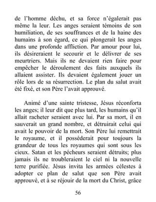 de l’homme déchu, et sa force n’égalerait pas
même la leur. Les anges seraient témoins de son
humiliation, de ses souffrances et de la haine des
humains à son égard, ce qui plongerait les anges
dans une profonde affliction. Par amour pour lui,
ils désireraient le secourir et le délivrer de ses
meurtriers. Mais ils ne devaient rien faire pour
empêcher le déroulement des faits auxquels ils
allaient assister. Ils devaient également jouer un
rôle lors de sa résurrection. Le plan du salut avait
été fixé, et son Père l’avait approuvé.
Animé d’une sainte tristesse, Jésus réconforta
les anges; il leur dit que plus tard, les humains qu’il
allait racheter seraient avec lui. Par sa mort, il en
sauverait un grand nombre, et détruirait celui qui
avait le pouvoir de la mort. Son Père lui remettrait
le royaume, et il posséderait pour toujours la
grandeur de tous les royaumes qui sont sous les
cieux. Satan et les pécheurs seraient détruits; plus
jamais ils ne troubleraient le ciel ni la nouvelle
terre purifiée. Jésus invita les armées célestes à
adopter ce plan de salut que son Père avait
approuvé, et à se réjouir de la mort du Christ, grâce
56
 