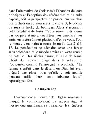 dans l’alternative de choisir soit l’abandon de leurs
principes et l’adoption des cérémonies et du culte
papaux, soit la perspective de passer leur vie dans
des cachots ou de mourir sur le chevalet, le bûcher
ou sous la hache du bourreau. Alors s’accomplit
cette prophétie de Jésus: “Vous serez livrés même
par vos père et mère, vos frères, vos parents et vos
amis; on mettra à mort plusieurs d’entre vous. Tout
le monde vous haïra à cause de moi”. Luc 21:16,
17. La persécution se déchaîna avec une fureur
sans précédent, et le monde devint un vaste champ
de bataille. Des siècles durant, l’Eglise de Jésus-
Christ dut trouver refuge dans la retraite et
l’obscurité, comme l’annonçait la prophétie: “La
femme s’enfuit dans le désert, où Dieu lui avait
préparé une place, pour qu’elle y soit nourrie
pendant mille deux cent soixante jours”.
Apocalypse 12:6.
Le moyen âge
L’avènement au pouvoir de l’Eglise romaine a
marqué le commencement du moyen âge. A
mesure que grandissait sa puissance, les ténèbres
561
 