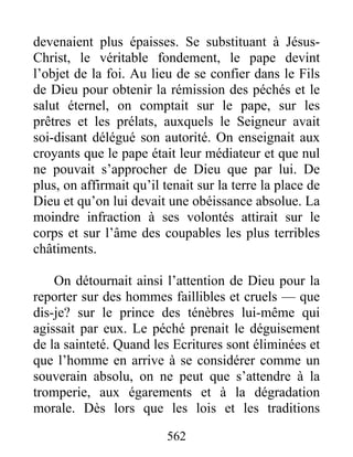 devenaient plus épaisses. Se substituant à Jésus-
Christ, le véritable fondement, le pape devint
l’objet de la foi. Au lieu de se confier dans le Fils
de Dieu pour obtenir la rémission des péchés et le
salut éternel, on comptait sur le pape, sur les
prêtres et les prélats, auxquels le Seigneur avait
soi-disant délégué son autorité. On enseignait aux
croyants que le pape était leur médiateur et que nul
ne pouvait s’approcher de Dieu que par lui. De
plus, on affirmait qu’il tenait sur la terre la place de
Dieu et qu’on lui devait une obéissance absolue. La
moindre infraction à ses volontés attirait sur le
corps et sur l’âme des coupables les plus terribles
châtiments.
On détournait ainsi l’attention de Dieu pour la
reporter sur des hommes faillibles et cruels — que
dis-je? sur le prince des ténèbres lui-même qui
agissait par eux. Le péché prenait le déguisement
de la sainteté. Quand les Ecritures sont éliminées et
que l’homme en arrive à se considérer comme un
souverain absolu, on ne peut que s’attendre à la
tromperie, aux égarements et à la dégradation
morale. Dès lors que les lois et les traditions
562
 