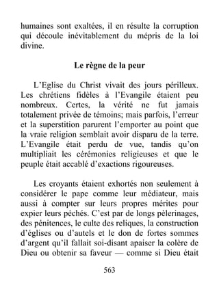 humaines sont exaltées, il en résulte la corruption
qui découle inévitablement du mépris de la loi
divine.
Le règne de la peur
L’Eglise du Christ vivait des jours périlleux.
Les chrétiens fidèles à l’Evangile étaient peu
nombreux. Certes, la vérité ne fut jamais
totalement privée de témoins; mais parfois, l’erreur
et la superstition parurent l’emporter au point que
la vraie religion semblait avoir disparu de la terre.
L’Evangile était perdu de vue, tandis qu’on
multipliait les cérémonies religieuses et que le
peuple était accablé d’exactions rigoureuses.
Les croyants étaient exhortés non seulement à
considérer le pape comme leur médiateur, mais
aussi à compter sur leurs propres mérites pour
expier leurs péchés. C’est par de longs pèlerinages,
des pénitences, le culte des reliques, la construction
d’églises ou d’autels et le don de fortes sommes
d’argent qu’il fallait soi-disant apaiser la colère de
Dieu ou obtenir sa faveur — comme si Dieu était
563
 