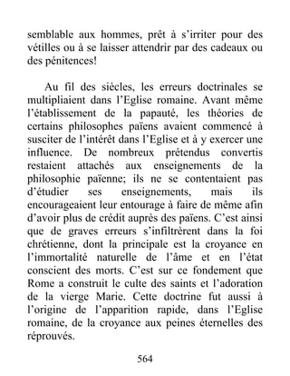 semblable aux hommes, prêt à s’irriter pour des
vétilles ou à se laisser attendrir par des cadeaux ou
des pénitences!
Au fil des siècles, les erreurs doctrinales se
multipliaient dans l’Eglise romaine. Avant même
l’établissement de la papauté, les théories de
certains philosophes païens avaient commencé à
susciter de l’intérêt dans l’Eglise et à y exercer une
influence. De nombreux prétendus convertis
restaient attachés aux enseignements de la
philosophie païenne; ils ne se contentaient pas
d’étudier ses enseignements, mais ils
encourageaient leur entourage à faire de même afin
d’avoir plus de crédit auprès des païens. C’est ainsi
que de graves erreurs s’infiltrèrent dans la foi
chrétienne, dont la principale est la croyance en
l’immortalité naturelle de l’âme et en l’état
conscient des morts. C’est sur ce fondement que
Rome a construit le culte des saints et l’adoration
de la vierge Marie. Cette doctrine fut aussi à
l’origine de l’apparition rapide, dans l’Eglise
romaine, de la croyance aux peines éternelles des
réprouvés.
564
 