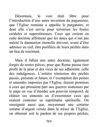 Désormais, la voie était libre pour
l’introduction d’une autre invention du paganisme,
que l’Eglise romaine a appelée le purgatoire, et
dont elle s’est servie pour terroriser les foules
crédules et superstitieuses. Ceux qui croient en
cette doctrine affirment que les âmes qui n’ont pas
mérité la damnation éternelle doivent, avant d’être
admises au ciel, être purifiées de leurs péchés dans
un lieu de tourment.
Mais il fallait une autre doctrine, également
forgée de toutes pièces, pour que Rome puisse tirer
profit de la peur et des vices de ses adhérents: celle
des indulgences. L’entière rémission des péchés
passés, présents et futurs, et l’exemption des peines
et amendes imposées par l’Eglise, étaient promises
à ceux qui prenaient part aux guerres soutenues par
le pape en vue d’étendre son pouvoir temporel, de
châtier ses ennemis ou d’exterminer ceux qui
osaient contester sa suprématie spirituelle. On
enseignait aussi que, moyennant une certaine
somme d’argent versée dans le trésor de l’Eglise,
on obtenait soit le pardon de ses propres péchés,
565
 