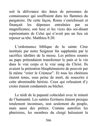 soit la délivrance des âmes de personnes de
connaissance qui souffraient dans les flammes du
purgatoire. De cette façon, Rome s’enrichissait et
finançait les dépenses entraînées par sa
magnificence, son luxe et les vices des soi-disant
représentants de Celui qui n’avait pas un lieu où
reposer sa tête. Matthieu 8:20.
L’ordonnance biblique de la sainte Cène
instituée par notre Seigneur fut supplantée par le
sacrifice idolâtre de la messe. Les prêtres soumis
au pape prétendaient transformer le pain et le vin
dans le vrai corps et le vrai sang du Christ. Ils
avaient la prétention blasphématoire de pouvoir par
là même “créer le Créateur”. Et tous les chrétiens
étaient tenus, sous peine de mort, de souscrire à
cette abominable hérésie. Ceux qui refusaient d’y
croire étaient condamnés au bûcher.
Le midi de la papauté coïncidait avec le minuit
de l’humanité. Les saintes Ecritures étaient presque
totalement inconnues, non seulement du peuple,
mais aussi des prêtres. Comme autrefois les
pharisiens, les membres du clergé haïssaient la
566
 