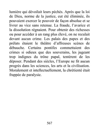lumière qui dévoilait leurs péchés. Après que la loi
de Dieu, norme de la justice, eut été éliminée, ils
pouvaient exercer le pouvoir de façon absolue et se
livrer au vice sans retenue. La fraude, l’avarice et
la dissolution régnaient. Pour obtenir des richesses
ou pour accéder à un rang plus élevé, on ne reculait
devant aucun crime. Les palais des papes et des
prélats étaient le théâtre d’affreuses scènes de
débauche. Certains pontifes commettaient des
crimes si odieux que des souverains, les jugeant
trop indignes du trône papal, tentèrent de les
déposer. Pendant des siècles, l’Europe ne fit aucun
progrès dans les sciences, les arts et la civilisation.
Moralement et intellectuellement, la chrétienté était
frappée de paralysie.
567
 
