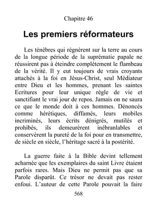 Chapitre 46
Les premiers réformateurs
Les ténèbres qui régnèrent sur la terre au cours
de la longue période de la suprématie papale ne
réussirent pas à éteindre complètement le flambeau
de la vérité. Il y eut toujours de vrais croyants
attachés à la foi en Jésus-Christ, seul Médiateur
entre Dieu et les hommes, prenant les saintes
Ecritures pour leur unique règle de vie et
sanctifiant le vrai jour de repos. Jamais on ne saura
ce que le monde doit à ces hommes. Dénoncés
comme hérétiques, diffamés, leurs mobiles
incriminés, leurs écrits dénigrés, mutilés et
prohibés, ils demeurèrent inébranlables et
conservèrent la pureté de la foi pour en transmettre,
de siècle en siècle, l’héritage sacré à la postérité.
La guerre faite à la Bible devint tellement
acharnée que les exemplaires du saint Livre étaient
parfois rares. Mais Dieu ne permit pas que sa
Parole disparût. Ce trésor ne devait pas rester
enfoui. L’auteur de cette Parole pouvait la faire
568
 