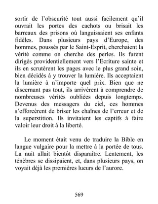 sortir de l’obscurité tout aussi facilement qu’il
ouvrait les portes des cachots ou brisait les
barreaux des prisons où languissaient ses enfants
fidèles. Dans plusieurs pays d’Europe, des
hommes, poussés par le Saint-Esprit, cherchaient la
vérité comme on cherche des perles. Ils furent
dirigés providentiellement vers l’Ecriture sainte et
ils en scrutèrent les pages avec le plus grand soin,
bien décidés à y trouver la lumière. Ils acceptaient
la lumière à n’importe quel prix. Bien que ne
discernant pas tout, ils arrivèrent à comprendre de
nombreuses vérités oubliées depuis longtemps.
Devenus des messagers du ciel, ces hommes
s’efforcèrent de briser les chaînes de l’erreur et de
la superstition. Ils invitaient les captifs à faire
valoir leur droit à la liberté.
Le moment était venu de traduire la Bible en
langue vulgaire pour la mettre à la portée de tous.
La nuit allait bientôt disparaître. Lentement, les
ténèbres se dissipaient, et, dans plusieurs pays, on
voyait déjà les premières lueurs de l’aurore.
569
 