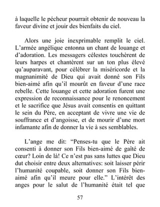 à laquelle le pécheur pourrait obtenir de nouveau la
faveur divine et jouir des bienfaits du ciel.
Alors une joie inexprimable remplit le ciel.
L’armée angélique entonna un chant de louange et
d’adoration. Les messagers célestes touchèrent de
leurs harpes et chantèrent sur un ton plus élevé
qu’auparavant, pour célébrer la miséricorde et la
magnanimité de Dieu qui avait donné son Fils
bien-aimé afin qu’il mourût en faveur d’une race
rebelle. Cette louange et cette adoration furent une
expression de reconnaissance pour le renoncement
et le sacrifice que Jésus avait consentis en quittant
le sein du Père, en acceptant de vivre une vie de
souffrance et d’angoisse, et de mourir d’une mort
infamante afin de donner la vie à ses semblables.
L’ange me dit: “Penses-tu que le Père ait
consenti à donner son Fils bien-aimé de gaîté de
cœur? Loin de là! Ce n’est pas sans luttes que Dieu
dut choisir entre deux alternatives: soit laisser périr
l’humanité coupable, soit donner son Fils bien-
aimé afin qu’il meure pour elle.” L’intérêt des
anges pour le salut de l’humanité était tel que
57
 