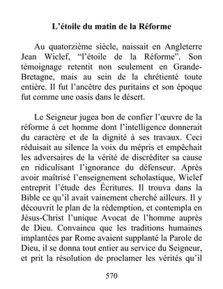 L’étoile du matin de la Réforme
Au quatorzième siècle, naissait en Angleterre
Jean Wiclef, “l’étoile de la Réforme”. Son
témoignage retentit non seulement en Grande-
Bretagne, mais au sein de la chrétienté toute
entière. Il fut l’ancêtre des puritains et son époque
fut comme une oasis dans le désert.
Le Seigneur jugea bon de confier l’œuvre de la
réforme à cet homme dont l’intelligence donnerait
du caractère et de la dignité à ses travaux. Ceci
réduisait au silence la voix du mépris et empêchait
les adversaires de la vérité de discréditer sa cause
en ridiculisant l’ignorance du défenseur. Après
avoir maîtrisé l’enseignement scholastique, Wiclef
entreprit l’étude des Écritures. Il trouva dans la
Bible ce qu’il avait vainement cherché ailleurs. Il y
découvrit le plan de la rédemption, et contempla en
Jésus-Christ l’unique Avocat de l’homme auprès
de Dieu. Convaincu que les traditions humaines
implantées par Rome avaient supplanté la Parole de
Dieu, il se donna tout entier au service du Seigneur,
et prit la résolution de proclamer les vérités qu’il
570
 