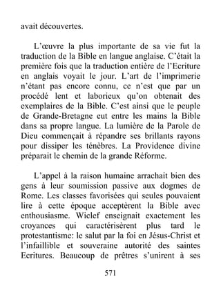 avait découvertes.
L’œuvre la plus importante de sa vie fut la
traduction de la Bible en langue anglaise. C’était la
première fois que la traduction entière de l’Ecriture
en anglais voyait le jour. L’art de l’imprimerie
n’étant pas encore connu, ce n’est que par un
procédé lent et laborieux qu’on obtenait des
exemplaires de la Bible. C’est ainsi que le peuple
de Grande-Bretagne eut entre les mains la Bible
dans sa propre langue. La lumière de la Parole de
Dieu commençait à répandre ses brillants rayons
pour dissiper les ténèbres. La Providence divine
préparait le chemin de la grande Réforme.
L’appel à la raison humaine arrachait bien des
gens à leur soumission passive aux dogmes de
Rome. Les classes favorisées qui seules pouvaient
lire à cette époque acceptèrent la Bible avec
enthousiasme. Wiclef enseignait exactement les
croyances qui caractérisèrent plus tard le
protestantisme: le salut par la foi en Jésus-Christ et
l’infaillible et souveraine autorité des saintes
Ecritures. Beaucoup de prêtres s’unirent à ses
571
 