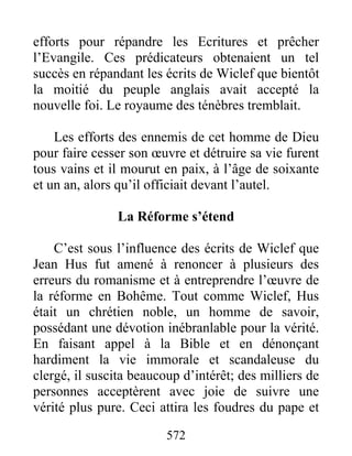 efforts pour répandre les Ecritures et prêcher
l’Evangile. Ces prédicateurs obtenaient un tel
succès en répandant les écrits de Wiclef que bientôt
la moitié du peuple anglais avait accepté la
nouvelle foi. Le royaume des ténèbres tremblait.
Les efforts des ennemis de cet homme de Dieu
pour faire cesser son œuvre et détruire sa vie furent
tous vains et il mourut en paix, à l’âge de soixante
et un an, alors qu’il officiait devant l’autel.
La Réforme s’étend
C’est sous l’influence des écrits de Wiclef que
Jean Hus fut amené à renoncer à plusieurs des
erreurs du romanisme et à entreprendre l’œuvre de
la réforme en Bohême. Tout comme Wiclef, Hus
était un chrétien noble, un homme de savoir,
possédant une dévotion inébranlable pour la vérité.
En faisant appel à la Bible et en dénonçant
hardiment la vie immorale et scandaleuse du
clergé, il suscita beaucoup d’intérêt; des milliers de
personnes acceptèrent avec joie de suivre une
vérité plus pure. Ceci attira les foudres du pape et
572
 