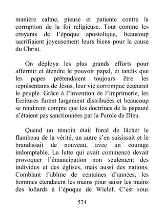 manière calme, pieuse et patiente contre la
corruption de la foi religieuse. Tout comme les
croyants de l’époque apostolique, beaucoup
sacrifiaient joyeusement leurs biens pour la cause
du Christ.
On déploya les plus grands efforts pour
affermir et étendre le pouvoir papal, et tandis que
les papes prétendaient toujours être les
représentants de Jésus, leur vie corrompue écœurait
le peuple. Grâce à l’invention de l’imprimerie, les
Ecritures furent largement distribuées et beaucoup
se rendirent compte que les doctrines de la papauté
n’étaient pas sanctionnées par la Parole de Dieu.
Quand un témoin était forcé de lâcher le
flambeau de la vérité, un autre s’en saisissait et le
brandissait de nouveau, avec un courage
indomptable. La lutte qui avait commencé devait
provoquer l’émancipation non seulement des
individus et des églises, mais aussi des nations.
Comblant l’abîme de centaines d’années, les
hommes étendaient les mains pour saisir les mains
des lollards à l’époque de Wiclef. C’est sous
574
 