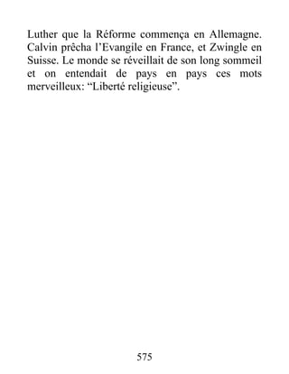 Luther que la Réforme commença en Allemagne.
Calvin prêcha l’Evangile en France, et Zwingle en
Suisse. Le monde se réveillait de son long sommeil
et on entendait de pays en pays ces mots
merveilleux: “Liberté religieuse”.
575
 