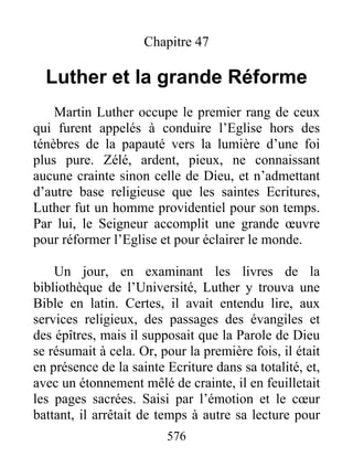 Chapitre 47
Luther et la grande Réforme
Martin Luther occupe le premier rang de ceux
qui furent appelés à conduire l’Eglise hors des
ténèbres de la papauté vers la lumière d’une foi
plus pure. Zélé, ardent, pieux, ne connaissant
aucune crainte sinon celle de Dieu, et n’admettant
d’autre base religieuse que les saintes Ecritures,
Luther fut un homme providentiel pour son temps.
Par lui, le Seigneur accomplit une grande œuvre
pour réformer l’Eglise et pour éclairer le monde.
Un jour, en examinant les livres de la
bibliothèque de l’Université, Luther y trouva une
Bible en latin. Certes, il avait entendu lire, aux
services religieux, des passages des évangiles et
des épîtres, mais il supposait que la Parole de Dieu
se résumait à cela. Or, pour la première fois, il était
en présence de la sainte Ecriture dans sa totalité, et,
avec un étonnement mêlé de crainte, il en feuilletait
les pages sacrées. Saisi par l’émotion et le cœur
battant, il arrêtait de temps à autre sa lecture pour
576
 