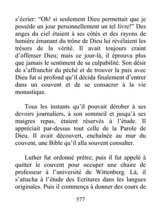 s’écrier: “Oh! si seulement Dieu permettait que je
posséde un jour personnellement un tel livre!” Des
anges du ciel étaient à ses côtés et des rayons de
lumière émanant du trône de Dieu lui révélaient les
trésors de la vérité. Il avait toujours craint
d’offenser Dieu; mais ce jour-là, il éprouva plus
que jamais le sentiment de sa culpabilité. Son désir
de s’affranchir du péché et de trouver la paix avec
Dieu fut si profond qu’il décida finalement d’entrer
dans un couvent et de se consacrer à la vie
monastique.
Tous les instants qu’il pouvait dérober à ses
devoirs journaliers, à son sommeil et jusqu’à ses
maigres repas, étaient réservés à l’étude. Il
appréciait par-dessus tout celle de la Parole de
Dieu. Il avait découvert, enchaînée au mur du
couvent, une Bible qu’il alla souvent consulter.
Luther fut ordonné prêtre; puis il fut appelé à
quitter le couvent pour occuper une chaire de
professeur à l’université de Wittenberg. Là, il
s’attacha à l’étude des Ecritures dans les langues
originales. Puis il commença à donner des cours de
577
 