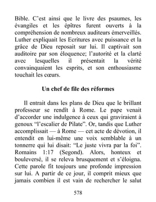 Bible. C’est ainsi que le livre des psaumes, les
évangiles et les épîtres furent ouverts à la
compréhension de nombreux auditeurs émerveillés.
Luther expliquait les Ecritures avec puissance et la
grâce de Dieu reposait sur lui. Il captivait son
auditoire par son éloquence; l’autorité et la clarté
avec lesquelles il présentait la vérité
convainquaient les esprits, et son enthousiasme
touchait les cœurs.
Un chef de file des réformes
Il entrait dans les plans de Dieu que le brillant
professeur se rendît à Rome. Le pape venait
d’accorder une indulgence à ceux qui graviraient à
genoux “l’escalier de Pilate”. Or, tandis que Luther
accomplissait — à Rome — cet acte de dévotion, il
entendit en lui-même une voix semblable à un
tonnerre qui lui disait: “Le juste vivra par la foi”.
Romains 1:17 (Segond). Alors, honteux et
bouleversé, il se releva brusquement et s’éloigna.
Cette parole fit toujours une profonde impression
sur lui. A partir de ce jour, il comprit mieux que
jamais combien il est vain de rechercher le salut
578
 