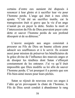 certains d’entre eux auraient été disposés à
renoncer à leur gloire et à sacrifier leur vie pour
l’homme perdu. L’ange qui était à mes côtés
ajouta: “C’eût été un sacrifice inutile, car la
transgression était si grave que la vie d’un ange
n’aurait pu en payer la dette. Seules la mort et
l’intercession du Fils de Dieu pouvaient payer cette
dette et sauver l’homme perdu de son profond
désespoir et de sa détresse.”
L’œuvre assignée aux anges consistait à
procurer au Fils de Dieu un baume céleste pour
adoucir ses souffrances et à le servir. Ils avaient
aussi pour mission de préserver les bénéficiaires de
la grâce divine de l’influence des mauvais anges et
de dissiper les ténèbres dont Satan s’efforçait
constamment de les entourer. J’ai vu qu’il était
impossible que Dieu modifie sa loi afin de sauver
l’homme perdu. C’est pourquoi il a permis que son
Fils bien-aimé meure pour leurs péchés.
Satan se réjouit de nouveau avec ses anges à
l’idée qu’en provoquant la chute de l’homme, le
Fils de Dieu serait conduit à abandonner le rang
58
 