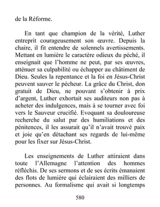 de la Réforme.
En tant que champion de la vérité, Luther
entreprit courageusement son œuvre. Depuis la
chaire, il fit entendre de solennels avertissements.
Mettant en lumière le caractère odieux du péché, il
enseignait que l’homme ne peut, par ses œuvres,
atténuer sa culpabilité ou échapper au châtiment de
Dieu. Seules la repentance et la foi en Jésus-Christ
peuvent sauver le pécheur. La grâce du Christ, don
gratuit de Dieu, ne pouvant s’obtenir à prix
d’argent, Luther exhortait ses auditeurs non pas à
acheter des indulgences, mais à se tourner avec foi
vers le Sauveur crucifié. Evoquant sa douloureuse
recherche du salut par des humiliations et des
pénitences, il les assurait qu’il n’avait trouvé paix
et joie qu’en détachant ses regards de lui-même
pour les fixer sur Jésus-Christ.
Les enseignements de Luther attiraient dans
toute l’Allemagne l’attention des hommes
réfléchis. De ses sermons et de ses écrits émanaient
des flots de lumière qui éclairaient des milliers de
personnes. Au formalisme qui avait si longtemps
580
 