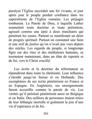paralysé l’Eglise succédait une foi vivante, et jour
après jour le peuple perdait confiance dans les
superstitions de l’Eglise romaine. Les préjugés
tombaient. La Parole de Dieu, à laquelle Luther
soumettait toute doctrine et toute prétention,
agissait comme une épée à deux tranchants qui
pénétrait les cœurs. Partout se manifestait un désir
de progrès spirituel. Partout on constatait une faim
et une soif de justice qu’on n’avait pas vues depuis
des siècles. Les regards du peuple, si longtemps
figés sur des rites et des médiateurs humains, se
tournaient maintenant, dans un élan de repentir et
de foi, vers le Christ crucifié.
Les écrits et la doctrine du réformateur se
répandirent dans toute la chrétienté. Leur influence
s’étendit jusqu’en Suisse et en Hollande. Des
exemplaires de ses écrits pénétrèrent en France et
en Espagne. En Angleterre, ses enseignements
furent accueillis comme la parole de vie. Les
vérités qu’il prêchait pénétrèrent aussi en Belgique
et en Italie. Des milliers de personnes étaient tirées
de leur léthargie mortelle et goûtaient la joie d’une
vie d’espérance et de foi.
581
 