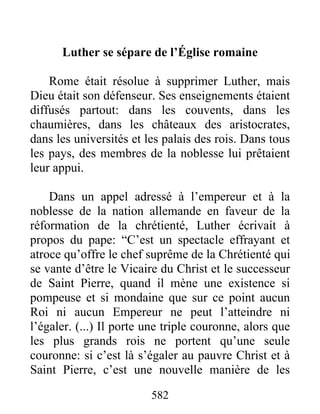 Luther se sépare de l’Église romaine
Rome était résolue à supprimer Luther, mais
Dieu était son défenseur. Ses enseignements étaient
diffusés partout: dans les couvents, dans les
chaumières, dans les châteaux des aristocrates,
dans les universités et les palais des rois. Dans tous
les pays, des membres de la noblesse lui prêtaient
leur appui.
Dans un appel adressé à l’empereur et à la
noblesse de la nation allemande en faveur de la
réformation de la chrétienté, Luther écrivait à
propos du pape: “C’est un spectacle effrayant et
atroce qu’offre le chef suprême de la Chrétienté qui
se vante d’être le Vicaire du Christ et le successeur
de Saint Pierre, quand il mène une existence si
pompeuse et si mondaine que sur ce point aucun
Roi ni aucun Empereur ne peut l’atteindre ni
l’égaler. (...) Il porte une triple couronne, alors que
les plus grands rois ne portent qu’une seule
couronne: si c’est là s’égaler au pauvre Christ et à
Saint Pierre, c’est une nouvelle manière de les
582
 
