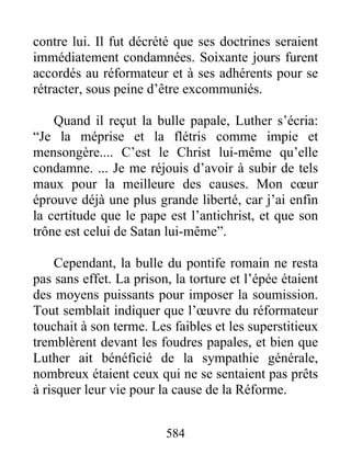 contre lui. Il fut décrété que ses doctrines seraient
immédiatement condamnées. Soixante jours furent
accordés au réformateur et à ses adhérents pour se
rétracter, sous peine d’être excommuniés.
Quand il reçut la bulle papale, Luther s’écria:
“Je la méprise et la flétris comme impie et
mensongère.... C’est le Christ lui-même qu’elle
condamne. ... Je me réjouis d’avoir à subir de tels
maux pour la meilleure des causes. Mon cœur
éprouve déjà une plus grande liberté, car j’ai enfin
la certitude que le pape est l’antichrist, et que son
trône est celui de Satan lui-même”.
Cependant, la bulle du pontife romain ne resta
pas sans effet. La prison, la torture et l’épée étaient
des moyens puissants pour imposer la soumission.
Tout semblait indiquer que l’œuvre du réformateur
touchait à son terme. Les faibles et les superstitieux
tremblèrent devant les foudres papales, et bien que
Luther ait bénéficié de la sympathie générale,
nombreux étaient ceux qui ne se sentaient pas prêts
à risquer leur vie pour la cause de la Réforme.
584
 