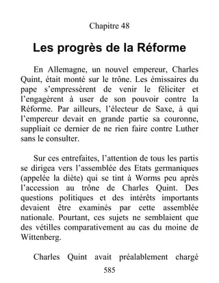 Chapitre 48
Les progrès de la Réforme
En Allemagne, un nouvel empereur, Charles
Quint, était monté sur le trône. Les émissaires du
pape s’empressèrent de venir le féliciter et
l’engagèrent à user de son pouvoir contre la
Réforme. Par ailleurs, l’électeur de Saxe, à qui
l’empereur devait en grande partie sa couronne,
suppliait ce dernier de ne rien faire contre Luther
sans le consulter.
Sur ces entrefaites, l’attention de tous les partis
se dirigea vers l’assemblée des Etats germaniques
(appelée la diète) qui se tint à Worms peu après
l’accession au trône de Charles Quint. Des
questions politiques et des intérêts importants
devaient être examinés par cette assemblée
nationale. Pourtant, ces sujets ne semblaient que
des vétilles comparativement au cas du moine de
Wittenberg.
Charles Quint avait préalablement chargé
585
 