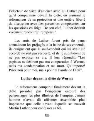l’électeur de Saxe d’amener avec lui Luther pour
qu’il comparaisse devant la diète, en assurant le
réformateur de sa protection et une entière liberté
de discussion avec des personnes compétentes sur
les questions en litige. De son côté, Luther désirait
vivement rencontrer l’empereur.
Les amis de Luther furent pris de peur:
connaissant les préjugés et la haine de ses ennemis,
ils craignaient que le sauf-conduit qui lui avait été
accordé ne soit pas respecté, et ils le supplièrent de
ne pas exposer sa vie. Il leur répondit: “Les
papistes ne désirent pas ma comparution à Worms,
mais ma condamnation et ma mort. Qu’importe!
Priez non pour moi, mais pour la Parole de Dieu”.
Luther devant la diète de Worms
Le réformateur comparut finalement devant la
diète présidée par l’empereur entouré des
personnages les plus illustres de l’empire. Jamais
homme n’avait dû affronter assemblée plus
imposante que celle devant laquelle se trouvait
Martin Luther pour confesser sa foi.
586
 