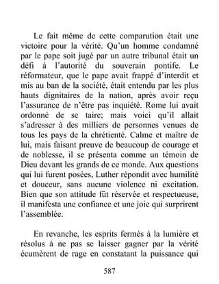 Le fait même de cette comparution était une
victoire pour la vérité. Qu’un homme condamné
par le pape soit jugé par un autre tribunal était un
défi à l’autorité du souverain pontife. Le
réformateur, que le pape avait frappé d’interdit et
mis au ban de la société, était entendu par les plus
hauts dignitaires de la nation, après avoir reçu
l’assurance de n’être pas inquiété. Rome lui avait
ordonné de se taire; mais voici qu’il allait
s’adresser à des milliers de personnes venues de
tous les pays de la chrétienté. Calme et maître de
lui, mais faisant preuve de beaucoup de courage et
de noblesse, il se présenta comme un témoin de
Dieu devant les grands de ce monde. Aux questions
qui lui furent posées, Luther répondit avec humilité
et douceur, sans aucune violence ni excitation.
Bien que son attitude fût réservée et respectueuse,
il manifesta une confiance et une joie qui surprirent
l’assemblée.
En revanche, les esprits fermés à la lumière et
résolus à ne pas se laisser gagner par la vérité
écumèrent de rage en constatant la puissance qui
587
 