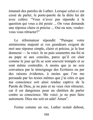 émanait des paroles de Luther. Lorsque celui-ci eut
cessé de parler, le porte-parole de la diète lui dit
avec colère: “Vous n’avez pas répondu à la
question qui vous a été posée ... On vous demande
une réponse claire et précise ... Oui ou non, voulez-
vous vous rétracter?”
Le réformateur répondit: “Puisque votre
sérénissime majesté et vos grandeurs exigent de
moi une réponse simple, claire et précise, je la leur
donnerai — la voici: Je ne puis soumettre ma foi ni
au pape ni aux conciles, parce qu’il est clair
comme le jour qu’ils se sont souvent trompés et se
sont même contredits. A moins que je ne sois
convaincu par le témoignage des Ecritures ou par
des raisons évidentes, à moins que l’on me
persuade par les textes mêmes que j’ai cités et que
ma conscience soit ainsi rendue captive de la
Parole de Dieu, je ne puis et ne veux rien rétracter,
car il est dangereux pour un chrétien de parler
contre sa conscience. Me voici; je ne puis faire
autrement. Dieu me soit en aide! Amen”.
Ferme comme un roc, Luther restait debout,
588
 