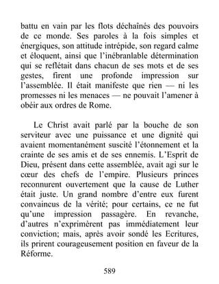 battu en vain par les flots déchaînés des pouvoirs
de ce monde. Ses paroles à la fois simples et
énergiques, son attitude intrépide, son regard calme
et éloquent, ainsi que l’inébranlable détermination
qui se reflétait dans chacun de ses mots et de ses
gestes, firent une profonde impression sur
l’assemblée. Il était manifeste que rien — ni les
promesses ni les menaces — ne pouvait l’amener à
obéir aux ordres de Rome.
Le Christ avait parlé par la bouche de son
serviteur avec une puissance et une dignité qui
avaient momentanément suscité l’étonnement et la
crainte de ses amis et de ses ennemis. L’Esprit de
Dieu, présent dans cette assemblée, avait agi sur le
cœur des chefs de l’empire. Plusieurs princes
reconnurent ouvertement que la cause de Luther
était juste. Un grand nombre d’entre eux furent
convaincus de la vérité; pour certains, ce ne fut
qu’une impression passagère. En revanche,
d’autres n’exprimèrent pas immédiatement leur
conviction; mais, après avoir sondé les Ecritures,
ils prirent courageusement position en faveur de la
Réforme.
589
 
